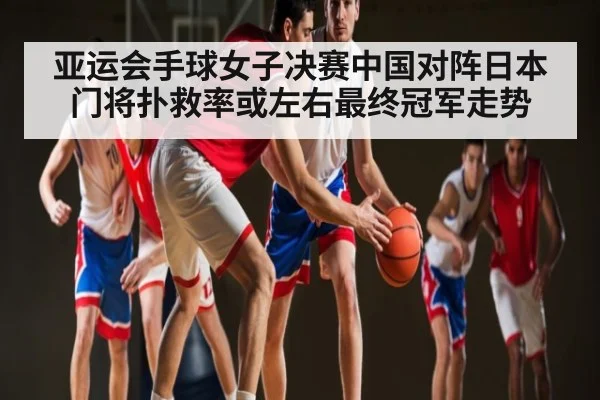 亚运会手球女子决赛中国对阵日本门将扑救率或左右最终冠军走势